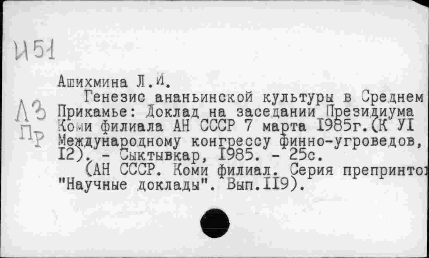 ﻿U 54
Ашихмина Ј1Д
инно-угроведов, 25с.
Генезис ананьинской культуры в Среднем А А Прикамье: Доклад на заседании Президиума п Коми филиала АН СССР 7 марта 1985г. (.К УІ
. Международному конгрес
САН СССР. Коми филиал. Серия препринте: XrtlULTO 7Т/> TZ TT О TT I f М RtTTT І ГО I
"Научные доклады". Вып.119).